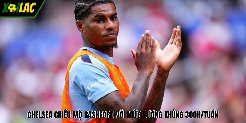 Chelsea chiêu mộ Rashford với mức lương khủng 300k/tuần