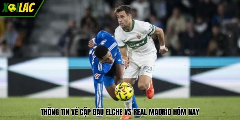 Thông tin về cặp đấu Elche vs Real Madrid hôm nay
